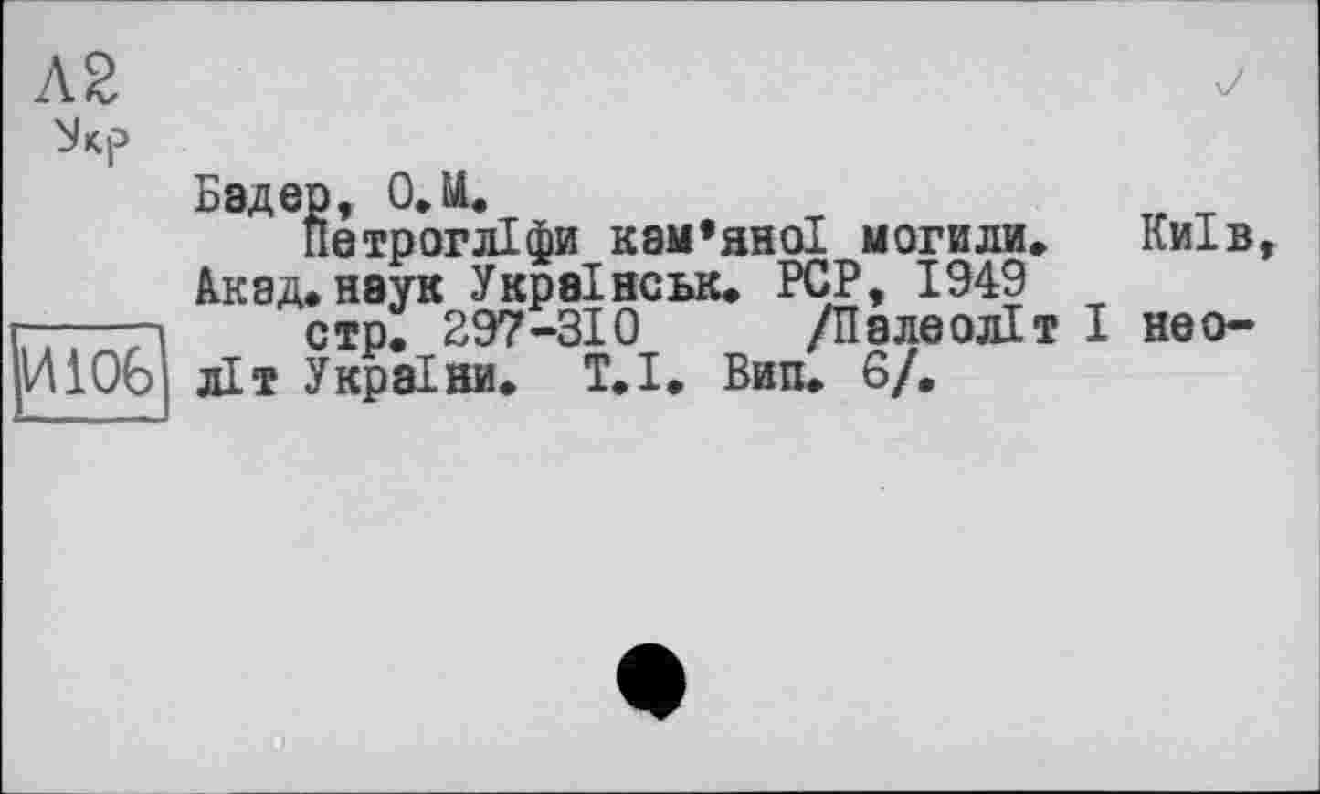 ﻿Л2
И106
Бадер, O.U.
Йетрогліфи кам’яної могили» Київ Акад.наук Украінськ. PCP, 1949
стр. 297-310 /Палеоліт І неоліт України. Т.І. Вип. 6/.